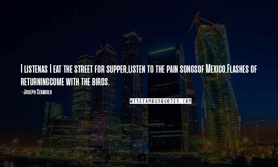 Joseph Ceravolo Quotes: I listenas I eat the street for supper,listen to the pain songsof Mexico.Flashes of returningcome with the birds.