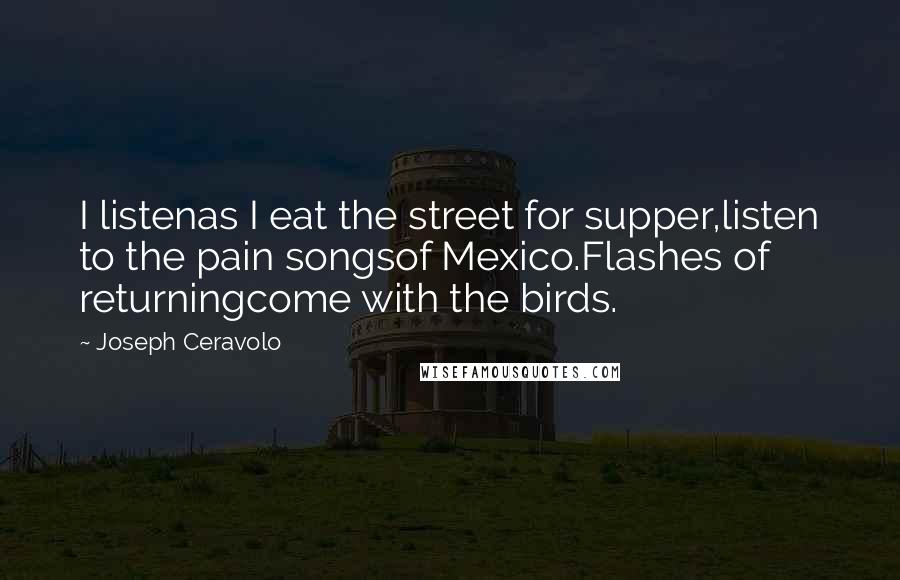 Joseph Ceravolo Quotes: I listenas I eat the street for supper,listen to the pain songsof Mexico.Flashes of returningcome with the birds.