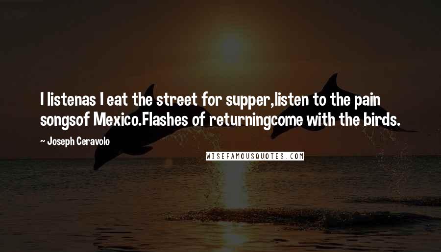 Joseph Ceravolo Quotes: I listenas I eat the street for supper,listen to the pain songsof Mexico.Flashes of returningcome with the birds.