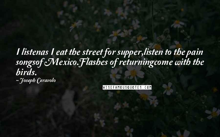 Joseph Ceravolo Quotes: I listenas I eat the street for supper,listen to the pain songsof Mexico.Flashes of returningcome with the birds.
