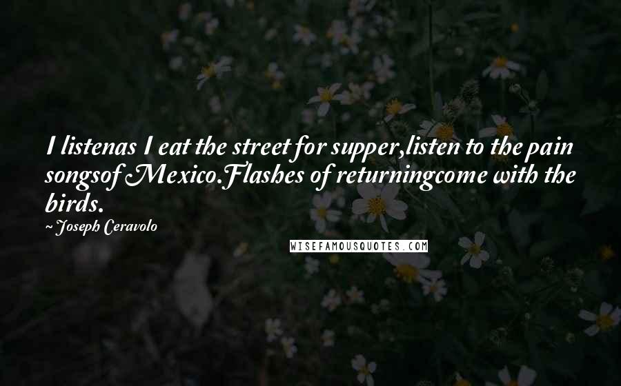 Joseph Ceravolo Quotes: I listenas I eat the street for supper,listen to the pain songsof Mexico.Flashes of returningcome with the birds.