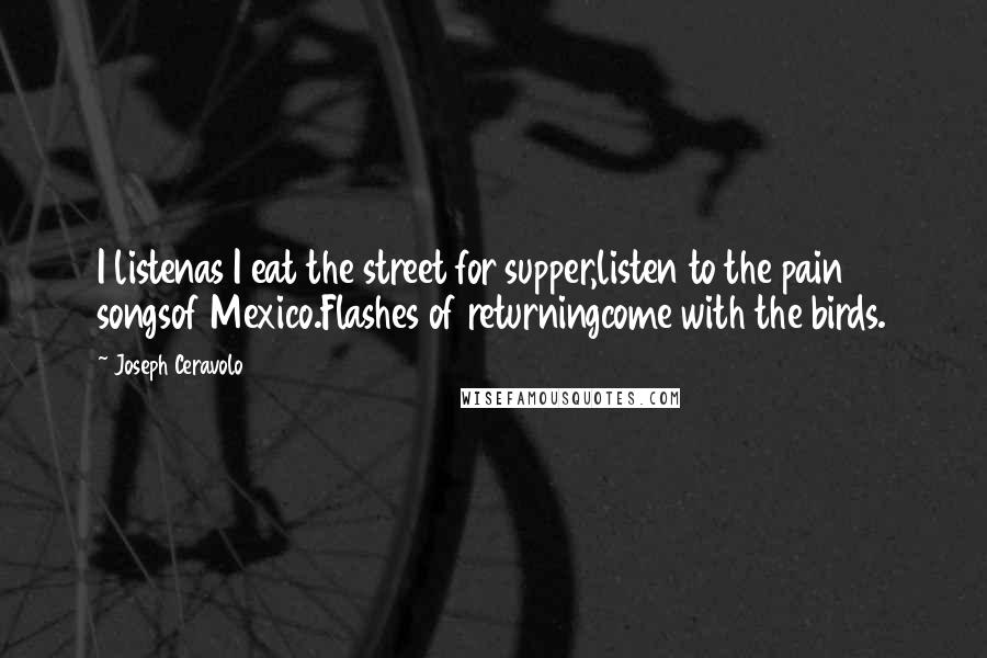 Joseph Ceravolo Quotes: I listenas I eat the street for supper,listen to the pain songsof Mexico.Flashes of returningcome with the birds.