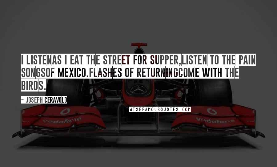 Joseph Ceravolo Quotes: I listenas I eat the street for supper,listen to the pain songsof Mexico.Flashes of returningcome with the birds.