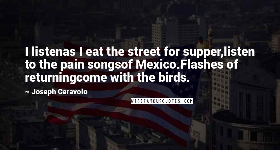Joseph Ceravolo Quotes: I listenas I eat the street for supper,listen to the pain songsof Mexico.Flashes of returningcome with the birds.