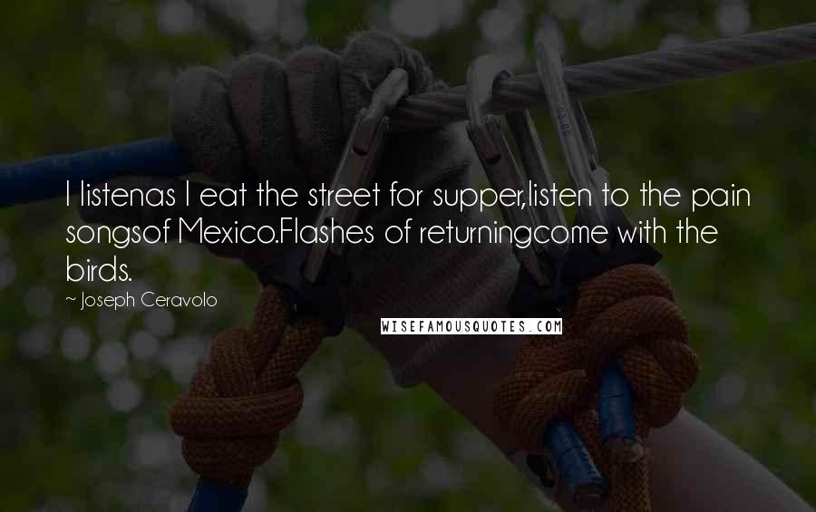 Joseph Ceravolo Quotes: I listenas I eat the street for supper,listen to the pain songsof Mexico.Flashes of returningcome with the birds.