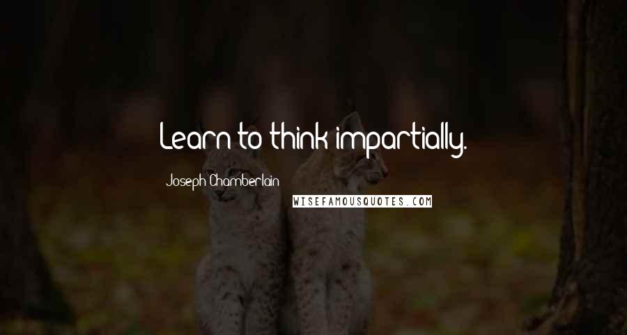 Joseph Chamberlain Quotes: Learn to think impartially.