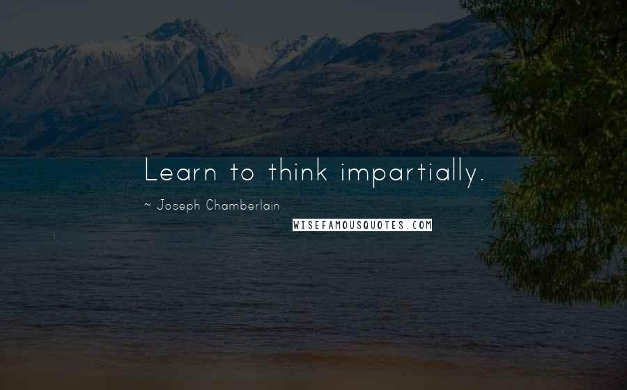 Joseph Chamberlain Quotes: Learn to think impartially.