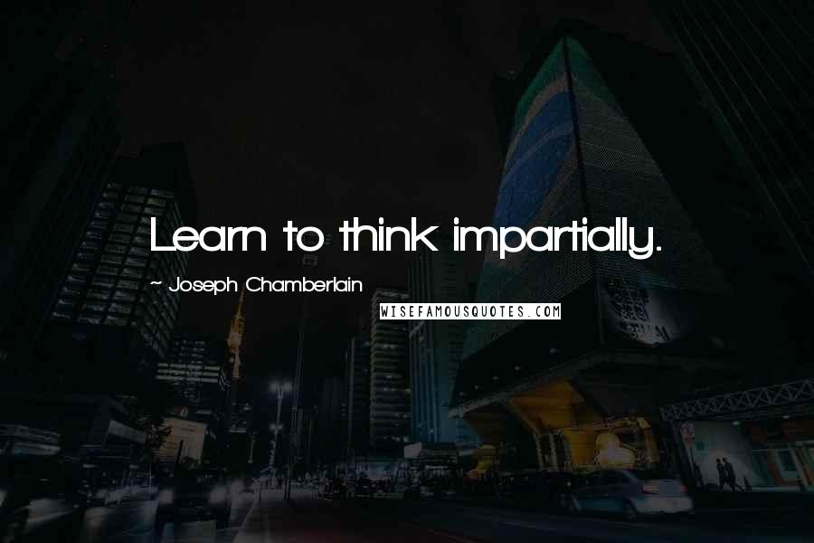 Joseph Chamberlain Quotes: Learn to think impartially.