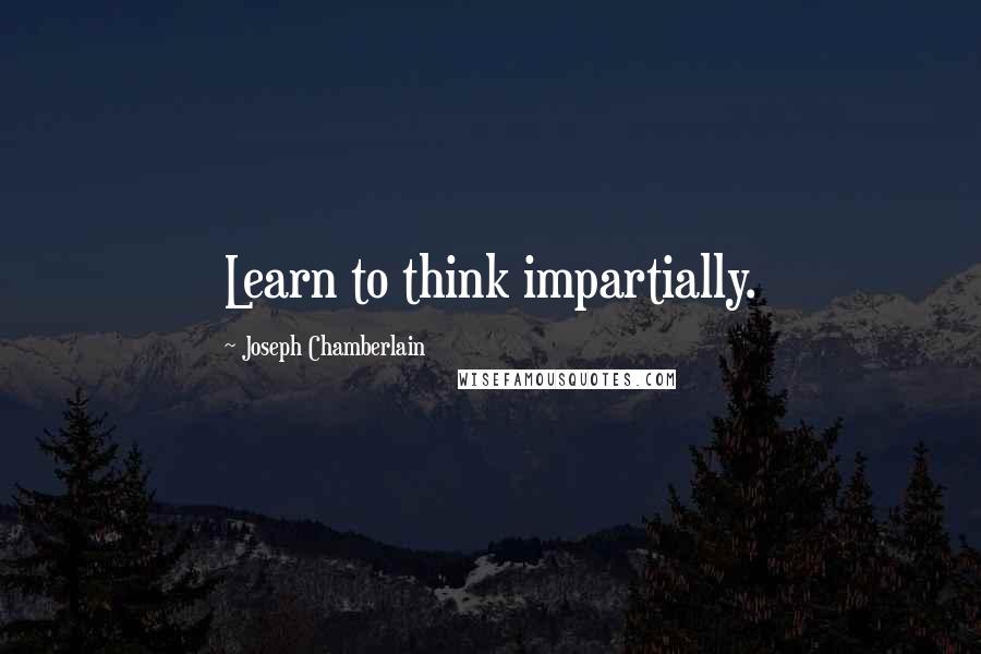 Joseph Chamberlain Quotes: Learn to think impartially.