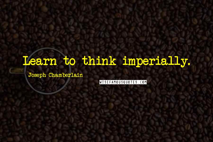 Joseph Chamberlain Quotes: Learn to think imperially.