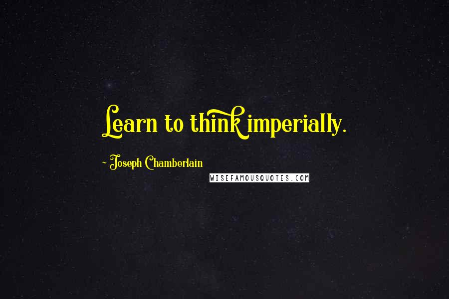 Joseph Chamberlain Quotes: Learn to think imperially.