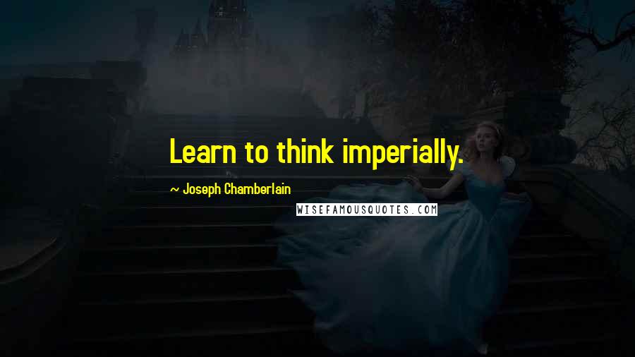 Joseph Chamberlain Quotes: Learn to think imperially.