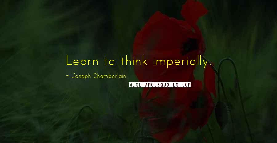 Joseph Chamberlain Quotes: Learn to think imperially.