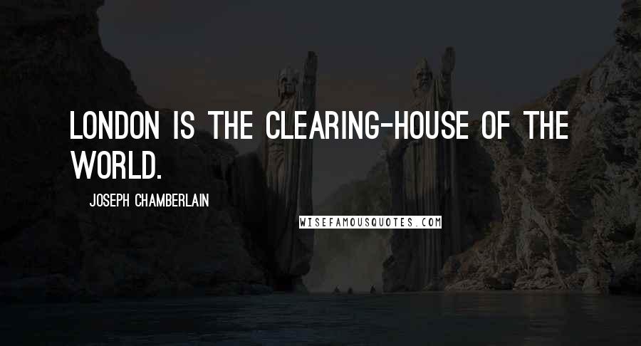 Joseph Chamberlain Quotes: London is the clearing-house of the world.