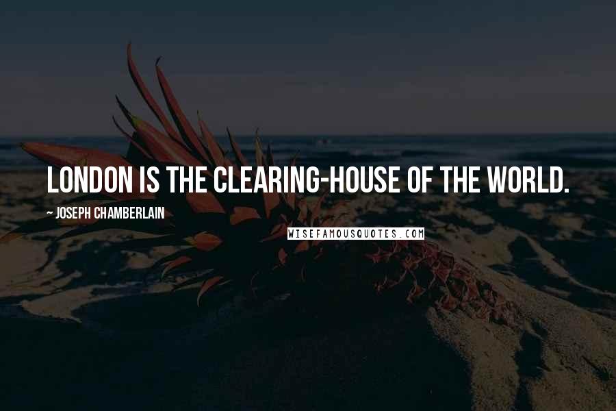 Joseph Chamberlain Quotes: London is the clearing-house of the world.