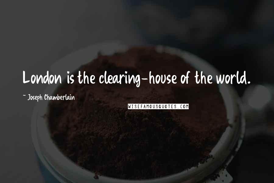Joseph Chamberlain Quotes: London is the clearing-house of the world.