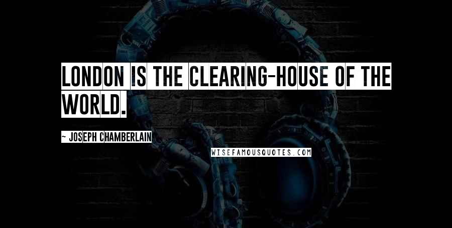 Joseph Chamberlain Quotes: London is the clearing-house of the world.
