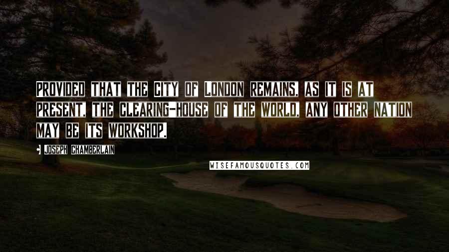 Joseph Chamberlain Quotes: Provided that the City of London remains, as it is at present, the clearing-house of the world, any other nation may be its workshop.