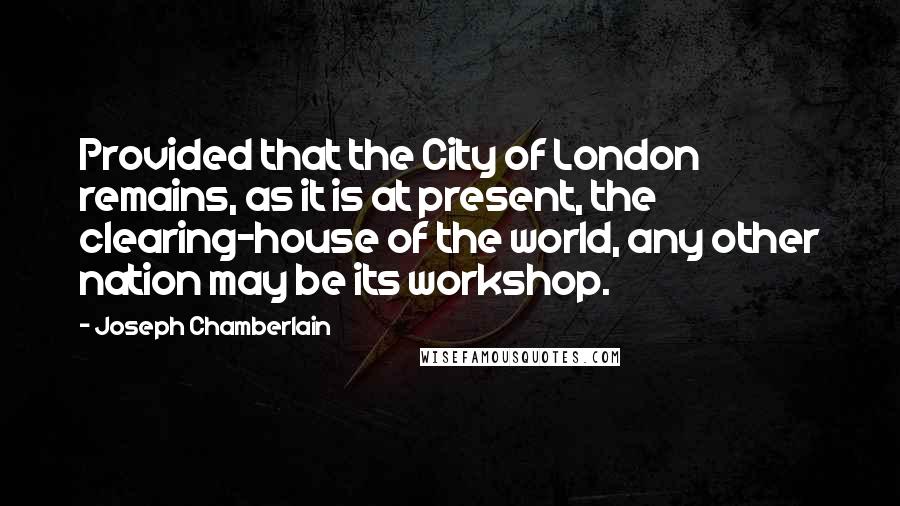 Joseph Chamberlain Quotes: Provided that the City of London remains, as it is at present, the clearing-house of the world, any other nation may be its workshop.