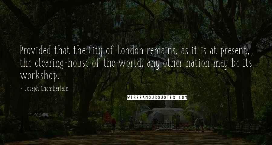 Joseph Chamberlain Quotes: Provided that the City of London remains, as it is at present, the clearing-house of the world, any other nation may be its workshop.