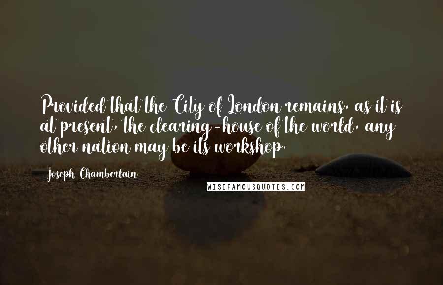 Joseph Chamberlain Quotes: Provided that the City of London remains, as it is at present, the clearing-house of the world, any other nation may be its workshop.