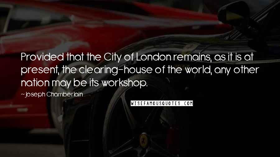 Joseph Chamberlain Quotes: Provided that the City of London remains, as it is at present, the clearing-house of the world, any other nation may be its workshop.