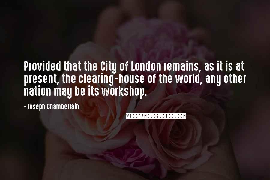 Joseph Chamberlain Quotes: Provided that the City of London remains, as it is at present, the clearing-house of the world, any other nation may be its workshop.