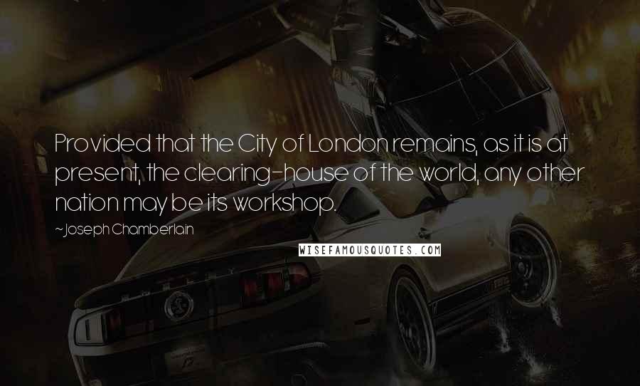 Joseph Chamberlain Quotes: Provided that the City of London remains, as it is at present, the clearing-house of the world, any other nation may be its workshop.