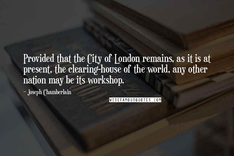 Joseph Chamberlain Quotes: Provided that the City of London remains, as it is at present, the clearing-house of the world, any other nation may be its workshop.