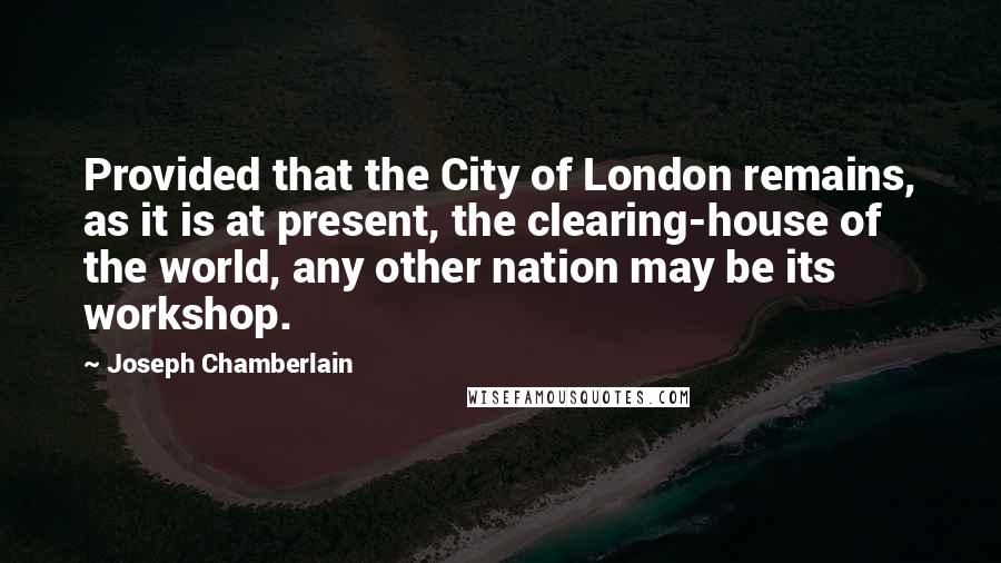 Joseph Chamberlain Quotes: Provided that the City of London remains, as it is at present, the clearing-house of the world, any other nation may be its workshop.