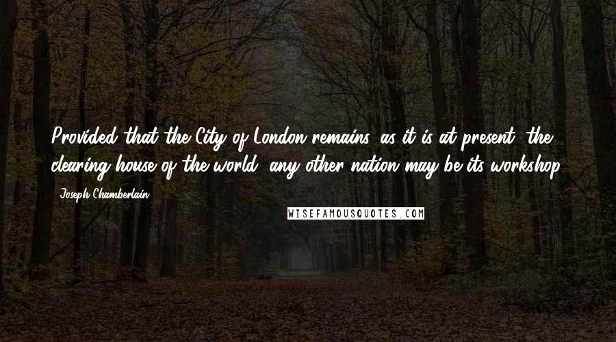 Joseph Chamberlain Quotes: Provided that the City of London remains, as it is at present, the clearing-house of the world, any other nation may be its workshop.