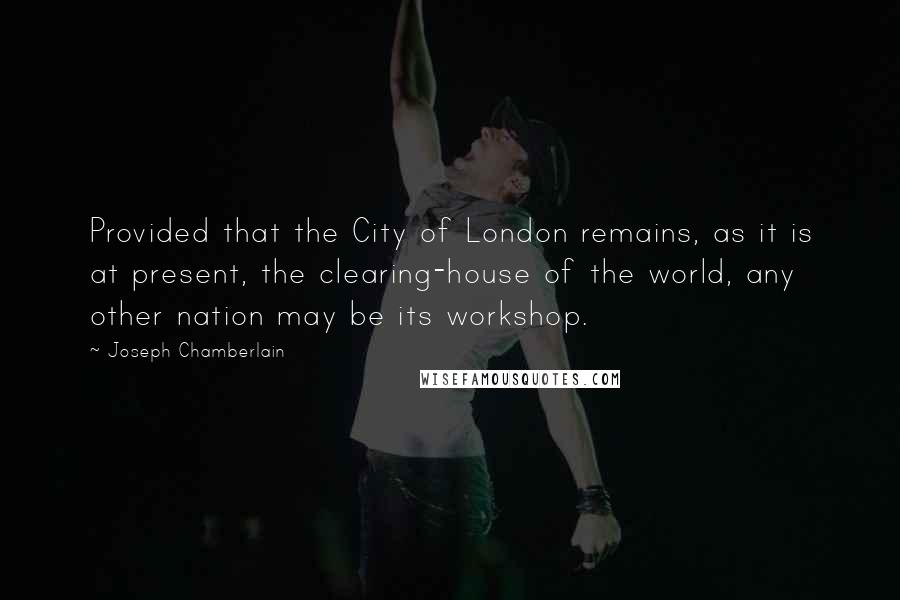 Joseph Chamberlain Quotes: Provided that the City of London remains, as it is at present, the clearing-house of the world, any other nation may be its workshop.