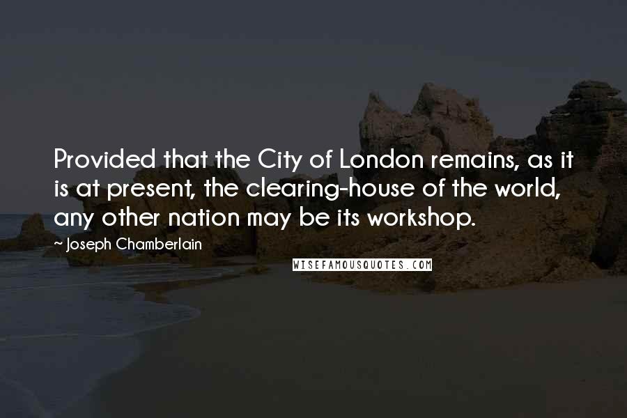 Joseph Chamberlain Quotes: Provided that the City of London remains, as it is at present, the clearing-house of the world, any other nation may be its workshop.