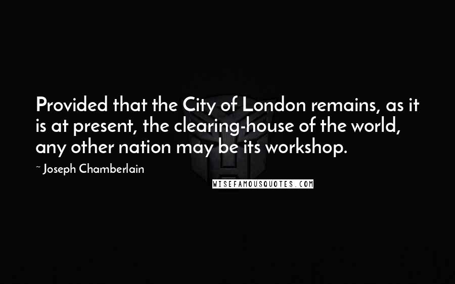 Joseph Chamberlain Quotes: Provided that the City of London remains, as it is at present, the clearing-house of the world, any other nation may be its workshop.