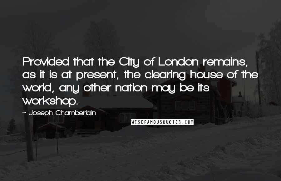 Joseph Chamberlain Quotes: Provided that the City of London remains, as it is at present, the clearing-house of the world, any other nation may be its workshop.