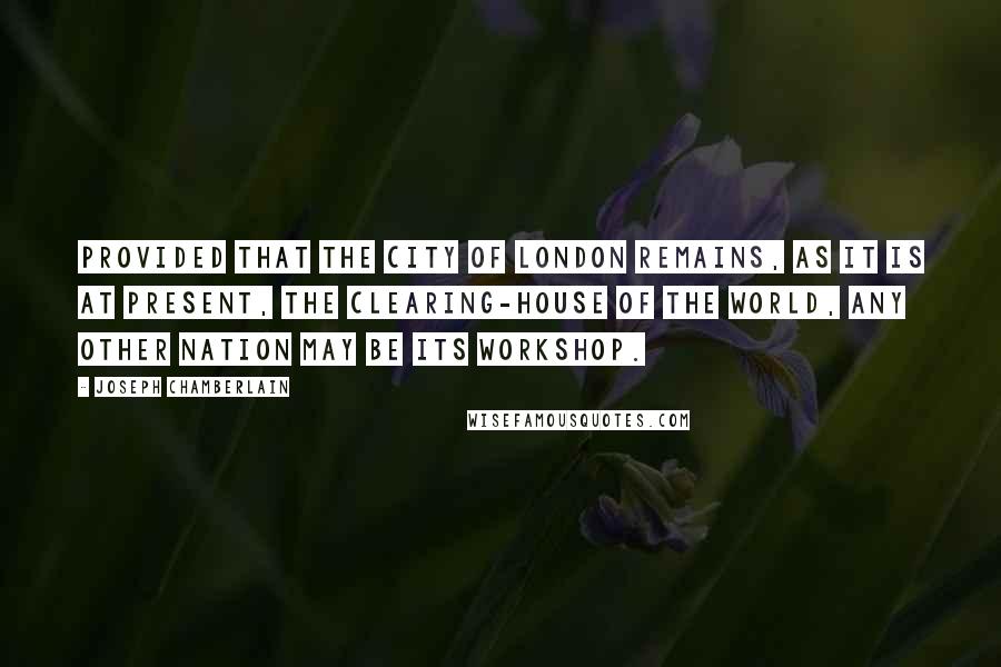 Joseph Chamberlain Quotes: Provided that the City of London remains, as it is at present, the clearing-house of the world, any other nation may be its workshop.