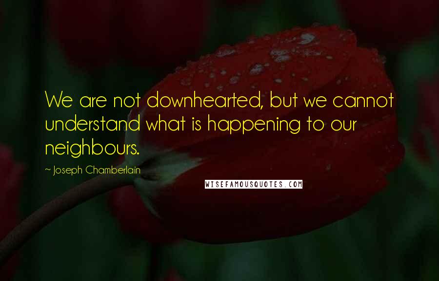 Joseph Chamberlain Quotes: We are not downhearted, but we cannot understand what is happening to our neighbours.
