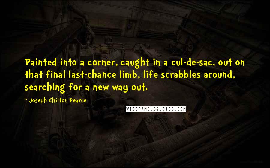 Joseph Chilton Pearce Quotes: Painted into a corner, caught in a cul-de-sac, out on that final last-chance limb, life scrabbles around, searching for a new way out.