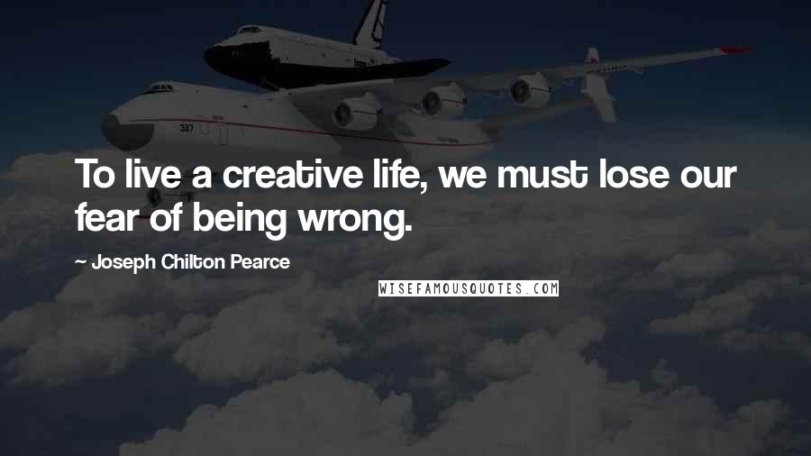 Joseph Chilton Pearce Quotes: To live a creative life, we must lose our fear of being wrong.