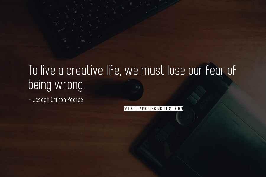 Joseph Chilton Pearce Quotes: To live a creative life, we must lose our fear of being wrong.