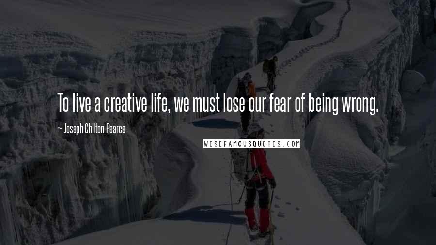 Joseph Chilton Pearce Quotes: To live a creative life, we must lose our fear of being wrong.