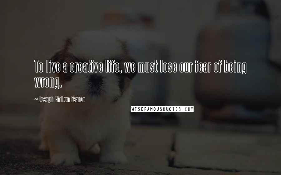 Joseph Chilton Pearce Quotes: To live a creative life, we must lose our fear of being wrong.