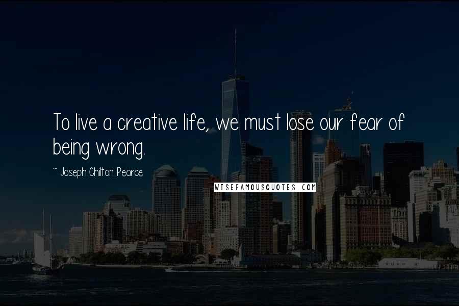 Joseph Chilton Pearce Quotes: To live a creative life, we must lose our fear of being wrong.