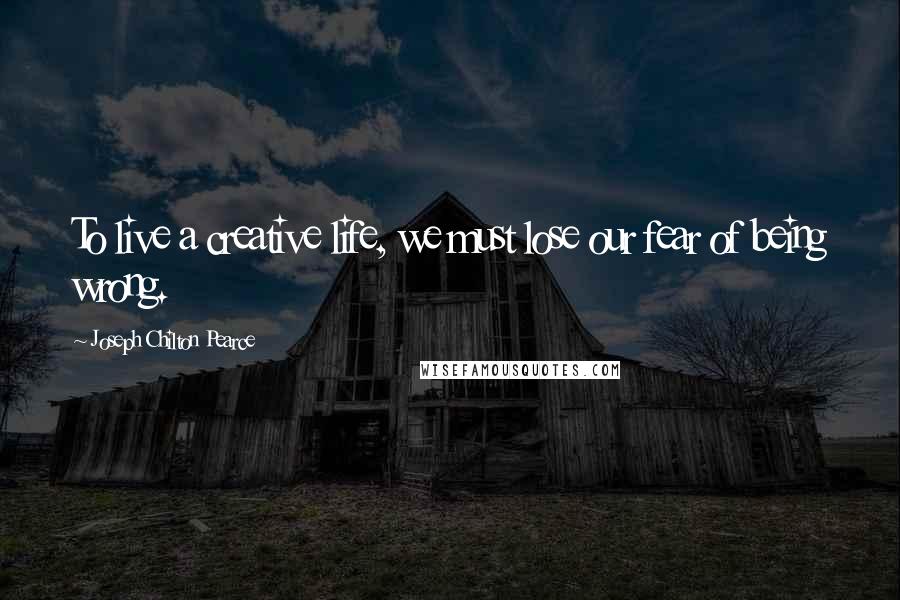 Joseph Chilton Pearce Quotes: To live a creative life, we must lose our fear of being wrong.