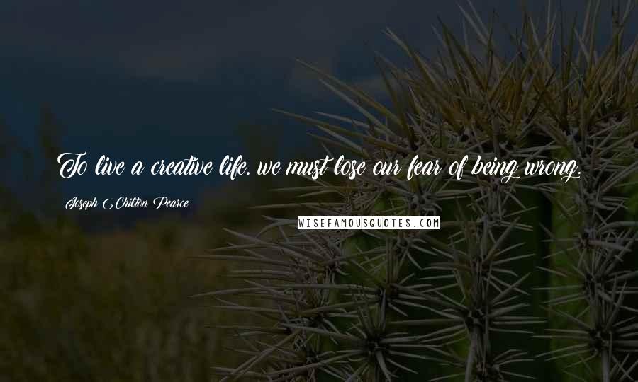 Joseph Chilton Pearce Quotes: To live a creative life, we must lose our fear of being wrong.