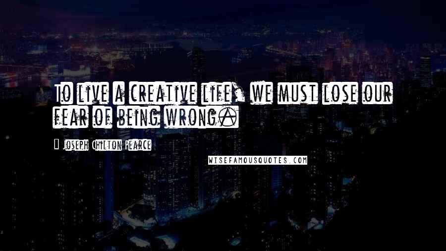 Joseph Chilton Pearce Quotes: To live a creative life, we must lose our fear of being wrong.