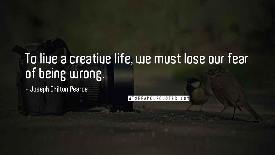 Joseph Chilton Pearce Quotes: To live a creative life, we must lose our fear of being wrong.