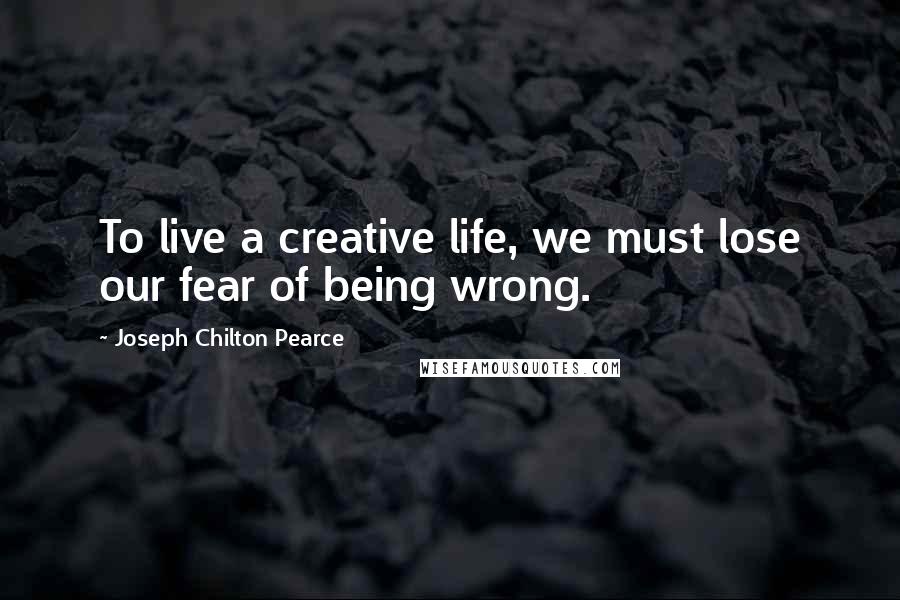 Joseph Chilton Pearce Quotes: To live a creative life, we must lose our fear of being wrong.