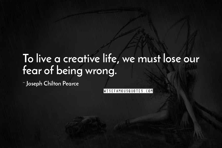 Joseph Chilton Pearce Quotes: To live a creative life, we must lose our fear of being wrong.