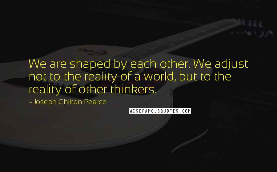 Joseph Chilton Pearce Quotes: We are shaped by each other. We adjust not to the reality of a world, but to the reality of other thinkers.